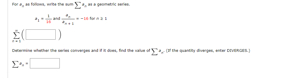 For a, as follows, write the sum a, as a geometric series.
and
= -16 for n 2 1
16
an +1
n = 1
Determine whether the series converges and if it does, find the value of `a.. (If the quantity diverges, enter DIVERGES.)
