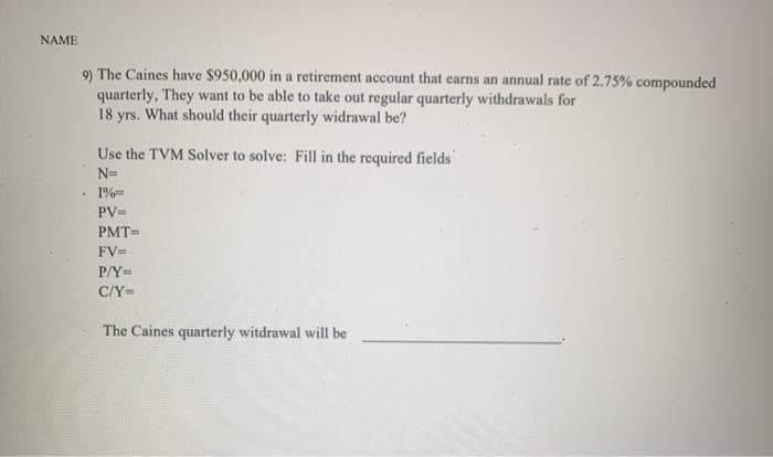 NAME
9) The Caines have $950,000 in a retirement account that earns an annual rate of 2.75% compounded
quarterly, They want to be able to take out regular quarterly withdrawals for
18 yrs. What should their quarterly widrawal be?
Use the TVM Solver to solve: Fill in the required fields'
N=
1%=
PV=
PMT=
FV=
P/Y=
C/Y=
The Caines quarterly witdrawal will be
