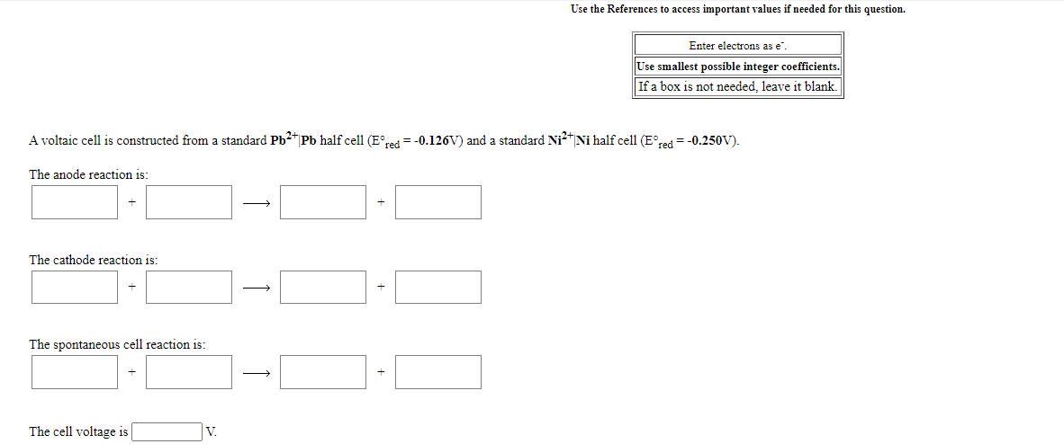 Use the References to access important values if needed for this question.
Enter electrons as e".
Use smallest possible integer coefficients.
If a box is not needed, leave it blank.
A voltaic cell is constructed from a standard Pb2 Pb half cell (E°red= -0.126V) and a standard Ni" Ni half cell (E°red = -0.250V).
The anode reaction is:
The cathode reaction is:
The spontaneous cell reaction is:
The cell voltage is
+
