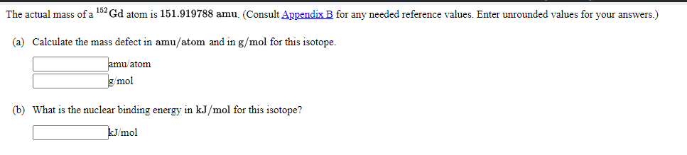 The actual mass of a 152 Gd atom is 151.919788 amu. (Consult Appendix B for any needed reference values. Enter unrounded values for your answers.)
(a) Calculate the mass defect in amu/atom and in g/mol for this isotope.
amu/atom
g/mol
(b) What is the nuclear binding energy in kJ/mol for this isotope?
kJ/mol
