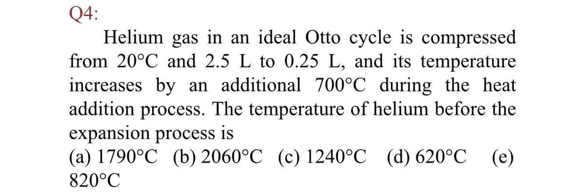 Q4:
Helium gas in an ideal Otto cycle is compressed
from 20°C and 2.5 L to 0.25 L, and its temperature
increases by an additional 700°C during the heat
addition process. The temperature of helium before the
expansion process is
(a) 1790°C (b) 2060°C (c) 1240°C (d) 620°C
(e)
820°C
