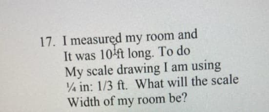 17. I measured my room and
It was 104ft long. To do
My scale drawing I am using
4 in: 1/3 ft. What will the scale
Width of my room be?
