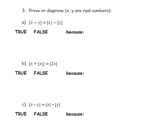 3. Prove or disprove (x, y are real numbers):
a) [x– y] = [x] – lyl
TRUE
FALSE
because:
b) [x + [x]] = [2x]
TRUE
FALSE
because:
c) [x* y] = [x] * Ly)
TRUE FALSE
bеcause:
