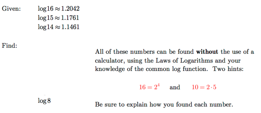 log 16 1.2042
log 15 1.1761
log 14 1.1461
Given:
Find:
All of these numbers can be found without the use of a
calculator, using the Laws of Logarithms and your
knowledge of the common log function. Two hints:
16 = 24
and
10 = 2 -5
log 8
Be sure to explain how you found each number.
