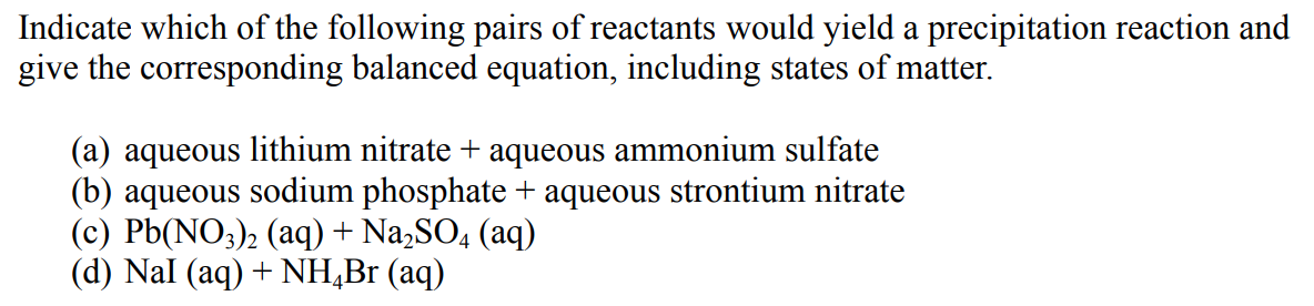 Indicate which of the following pairs of reactants would yield a precipitation reaction and
give the corresponding balanced equation, including states of matter.
(a) aqueous lithium nitrate + aqueous ammonium sulfate
(b) aqueous sodium phosphate + aqueous strontium nitrate
(c) Pb(NO;)2 (aq) + Na,SO4 (aq)
(d) Nal (aq) + NH,Br (aq)
