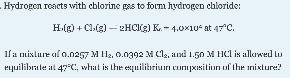 . Hydrogen reacts with chlorine gas to form hydrogen chloride:
H2(g) + Cl2(g) = 2HCI(g) Ke = 4.0×104 at 47°C.
If a mixture of o.0257 M H2, 0.0392 M Cl2, and 1.50 M HCl is allowed to
equilibrate at 47°C, what is the equilibrium composition of the mixture?

