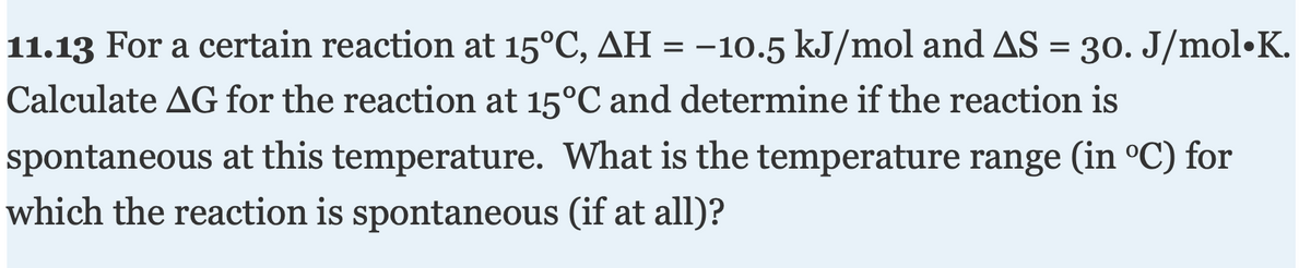 11.13 For a certain reaction at 15°C, AH = -10.5 kJ/mol and AS = 30. J/mol•K.
Calculate AG for the reaction at 15°C and determine if the reaction is
spontaneous at this temperature. What is the temperature range (in °C) for
which the reaction is spontaneous (if at all)?

