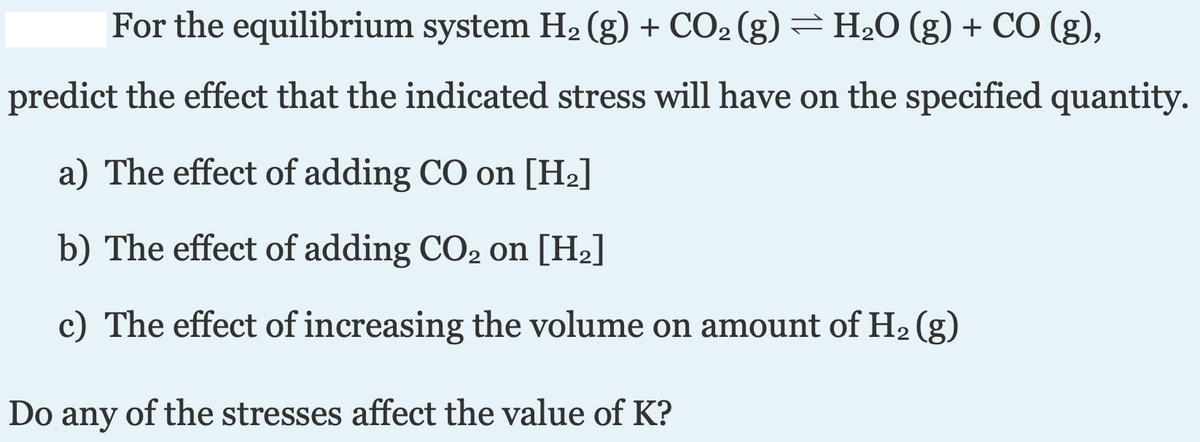 |For the equilibrium system H2 (g) + CO2 (g) H2O (g) + CO (g),
predict the effect that the indicated stress will have on the specified quantity.
a) The effect of adding CO on [H2]
b) The effect of adding CO2 on [H2]
c) The effect of increasing the volume on amount of H2 (g)
Do any of the stresses affect the value of K?
