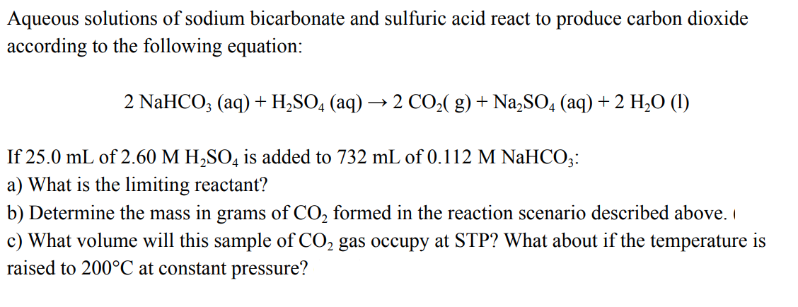 Aqueous solutions of sodium bicarbonate and sulfuric acid react to produce carbon dioxide
according to the following equation:
2 NaHCO; (aq) + H,SO, (aq) → 2 CO2( g) + Na,SO, (aq) + 2 H,O (1)
If 25.0 mL of 2.60 M H,SO, is added to 732 mL of 0.112 M NaHCO;:
a) What is the limiting reactant?
b) Determine the mass in grams of CO, formed in the reaction scenario described above.
c) What volume will this sample of CO, gas occupy at STP? What about if the temperature is
raised to 200°C at constant pressure?
