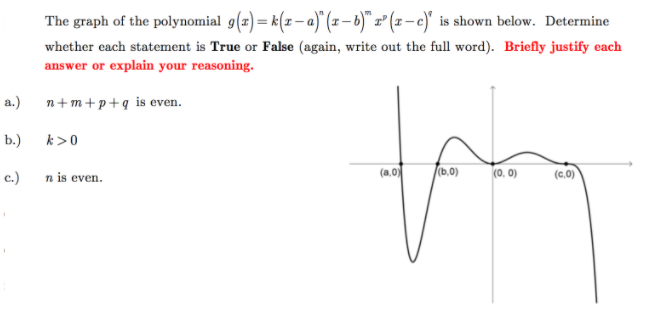 The graph of the polynomial g(z) = k(z – a)" (x– b)" z" (x – c)" is shown below. Determine
whether each statement is True or False (again, write out the full word). Briefly justify each
answer or explain your reasoning.
а.)
n+m+p+q is even.
b.)
k>0
(a,0)
(b.0)
(0, 0)
(c,)
c.)
n is even.
