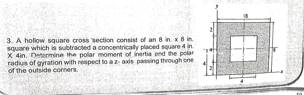 y
18
3. A hollow square cross section consist of an 8 in. x 8 in.
square which is subtracted a concentrically placed square 4 in.
X 4in. Determine the polar moment of inertia and the polar
radius of gyration with respect to a z- axis passing through one
of the outside corners.
18
4
2
10
2.
