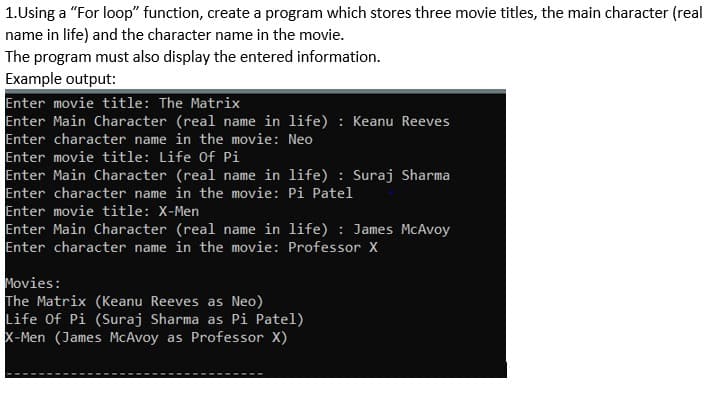 1.Using a "For loop" function, create a program which stores three movie titles, the main character (real
name in life) and the character name in the movie.
The program must also display the entered information.
Example output:
Enter movie title: The Matrix
Enter Main Character (real name in life) : Keanu Reeves
Enter character name in the movie: Neo
Enter movie title: Life Of Pi
Enter Main Character (real name in life) : Suraj Sharma
Enter character name in the movie: Pi Patel
Enter movie title: X-Men
Enter Main Character (real name in life) : James McAvoy
Enter character name in the movie: Professor X
Movies:
The Matrix (Keanu Reeves as Neo)
Life Of Pi (Suraj Sharma as Pi Patel)
X-Men (James McAvoy as Professor X)
