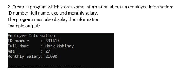 2. Create a program which stores some information about an employee information:
ID number, full name, age and monthly salary.
The program must also display the information.
Example output:
Employee Information
ID number
Full Name
Age
Monthly Salary: 21000
: 331415
: Mark Mahinay
: 27
