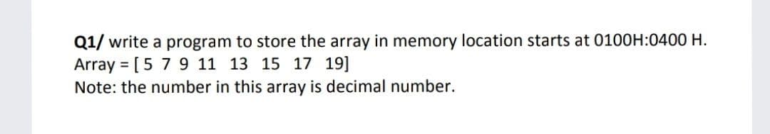 Q1/ write a program to store the array in memory location starts at 0100H:0400 H.
Array = [5 7 9 11 13 15 17 19]
Note: the number in this array is decimal number.
%3D
