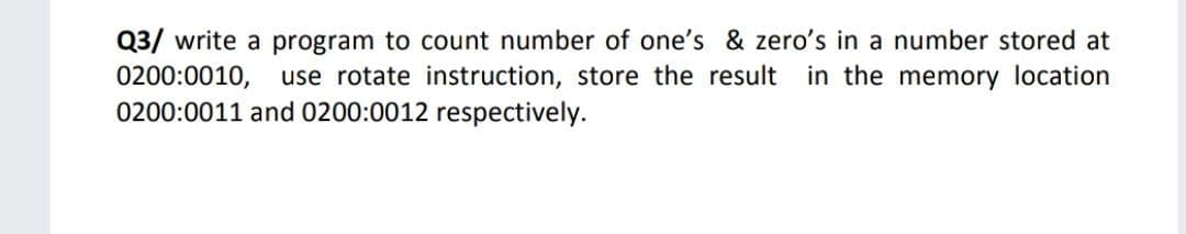 Q3/ write a program to count number of one's & zero's in a number stored at
0200:0010, use rotate instruction, store the result in the memory location
0200:0011 and 0200:0012 respectively.
