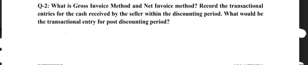 Q-2: What is Gross Invoice Method and Net Invoice method? Record the transactional
entries for the cash received by the seller within the discounting period. What would be
the transactional entry for post discounting period?
