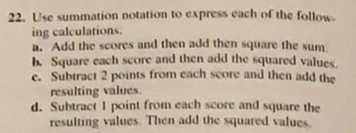 Use summation notation to express each of the follow.
ing calculations,
a. Add the scores and then add then square the sum.
b. Square each score and then add the squared values.
c. Subtract 2 points from cach score and then add the
resulting values.
d. Subtract I point from each score and square the
resulting values. Then add the squared values.
