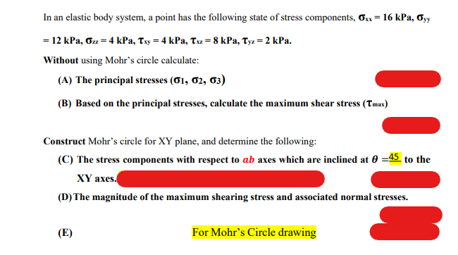 In an elastic body system, a point has the following state of stress components, Ox= 16 kPa, Oyy
= 12 kPa, Oz = 4 kPa, Txy = 4 kPa, Tz = 8 kPa, Tyz = 2 kPa.
Without using Mohr's circle calculate:
(A) The principal stresses (01, 02, 03)
(B) Based on the principal stresses, calculate the maximum shear stress (Tmas)
Construct Mohr's circle for XY plane, and determine the following:
(C) The stress components with respect to ab axes which are inclined at 0 =45 to the
XҮ ахes.
(D) The magnitude of the maximum shearing stress and associated normal stresses.
(E)
For Mohr's Circle drawing
