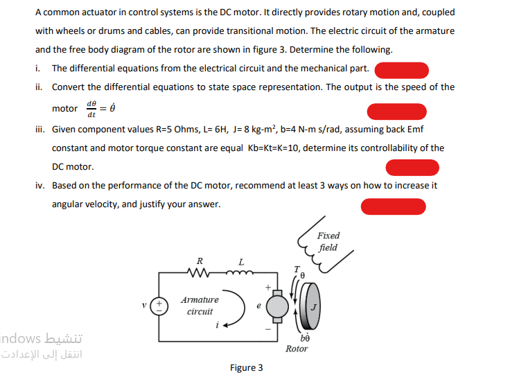 A common actuator in control systems is the DC motor. It directly provides rotary motion and, coupled
with wheels or drums and cables, can provide transitional motion. The electric circuit of the armature
and the free body diagram of the rotor are shown in figure 3. Determine the following.
i. The differential equations from the electrical circuit and the mechanical part.
ii. Convert the differential equations to state space representation. The output is the speed of the
de
motor
dt
ii. Given component values R=5 Ohms, L= 6H, J= 8 kg-m?, b=4 N-m s/rad, assuming back Emf
constant and motor torque constant are equal Kb=Kt=K=10, determine its controllability of the
DC motor.
iv. Based on the performance of the DC motor, recommend at least 3 ways on how to increase it
angular velocity, and justify your answer.
Fixed
field
R
L
Armature
circuit
indows bui
انتقل إلى الإعدادت
Rotor
Figure 3
