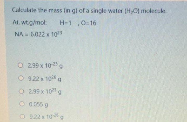 Calculate the mass (in g) of a single water (H2O) molecule.
At. wt.g/mol:
H=1 ,0=16
NA = 6.022 x 1023
%3D
O 2.99 x 10-23g
O 9.22 x 1026 g
O 2.99 x 1023 g
O 0.055 g
O 9.22 x 10-26 a
