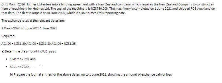 On 1 March 2020 Holmes Ltd enters into a binding agreement with a New Zealand company, which requires the New Zealand Company to construct an
item of machinery for Holmes Ltd. The cost of the machinery is NZS750,000. The machinery is completed on 1 June 2021 and shipped FOB Auckland on
that date. The debt is unpaid at 30 June 2020, which is also Holmes Ltd's reporting date.
The exchange rates at the relevant dates are:
1 March 2020 30 June 2020 1 June 2021
Required:
A$1.00 = NZS1.20 AS1.00 = NZS1.30 AS1.00 = NZS1.25
a) Determine the amount in AUD, as at:
• 1 March 2020; and
30 June 2020.
b) Prepare the journal entries for the above dates, up to 1 June 2021, showing the amount of exchange gain or loss
