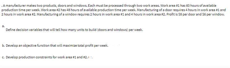 .A manufacturer makes two products, doors and windows. Each must be processed through two work areas. Work area #1 has 60 hours of available
production time per week. Work area #2 has 48 hours of available production time per week. Manufacturing of a door requires 4 hours in work area #1 and
2 hours in work area #2. Manufacturing of a window requires 2 hours in work area #1 and 4 hours in work area #2. Profit is $8 per door and $6 per window.
a.
Define decision variables that will tell how many units to build (doors and windows) per week.
b. Develop an objective function that will maximize total profit per week.
c. Develop production constraints for work area #1 and #2. 1 :.
