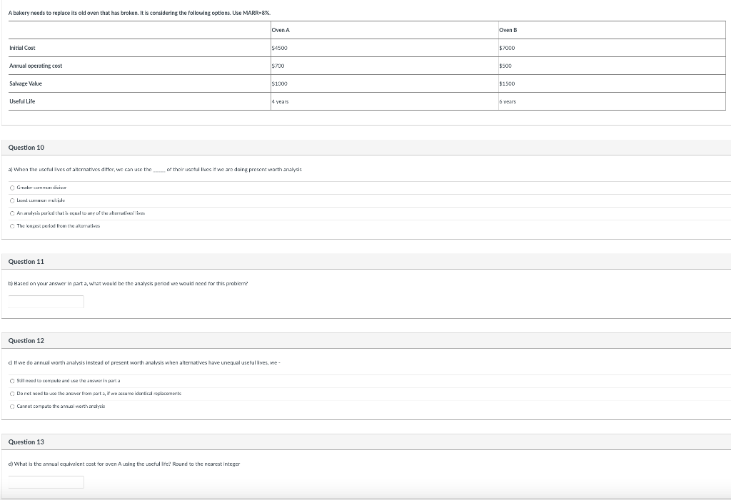 A bakery needs to replace its old oven that has broken. It is considering the following options. Use MARR-8%.
Initial Cost
Annual operating cost
Salvage Value
Useful Life
Question 10
Graber common divisor
Last common multiples
An analysis period that is equal to any of the alternatives' lives
The longest period from the alternatives
a) When the useful lives of alternatives differ, we can use the of their useful lives it we are doing present worth analysis
Question 11
b) Based on your answer in part a, what would be the analysis period we would need for this problem?
Question 12
Still need to compute and use the answer in parta
Do not need to use the answer from part a, if we assume identical replacements
C Cannot compute the annual worth analysis
Oven A
Question 13
$4500
d) What is the annual equivalent cost for oven A using the useful life? Round to the nearest integer
$700
c) If we do annual worth analysis instead of present worth analysis when alternatives have unequal useful lives, we-
$1000
4 years
Oven B
$7000
$500
$1500
6 years