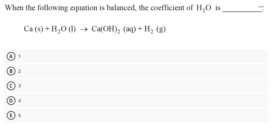 When the following equation is balanced, the coefficient of H,0 is
Cа (9) + H,0 () > Са(ОН), (аq) + H, (9)
А) 1
В) 2
3
E) 5
