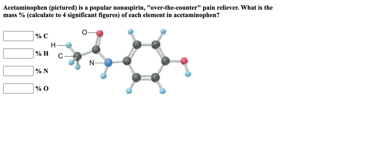 Acetaminophen (pictured) is a popular nonaspirin, "over-the-counter" pain reliever. What is the
mass % (calculate to 4 significant figures) of each element in acetaminophen?
% C
% H
% N
% 0
H
C-
N-