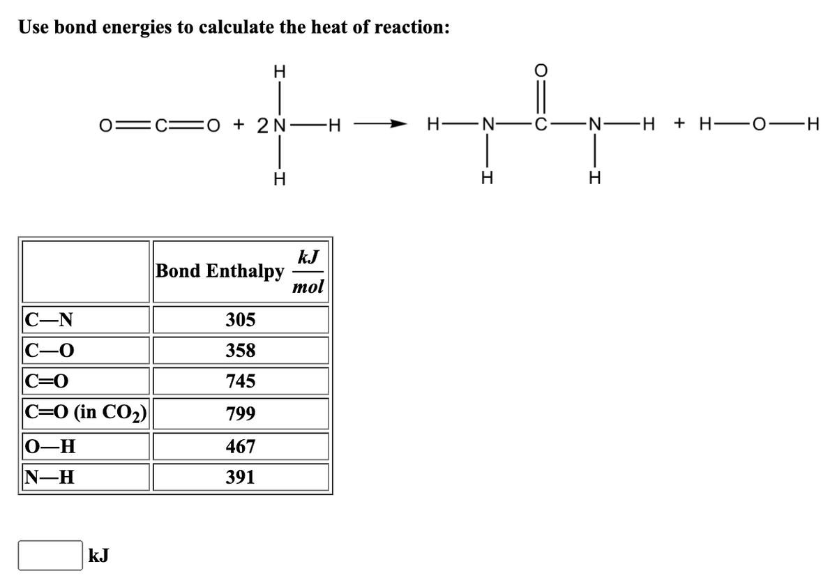 Use bond energies to calculate the heat of reaction:
C-N
C-0
C=0
C=O (in CO₂)
O-H
N-H
kJ
H
-O+ 2NH →
305
358
745
799
467
391
H
Bond Enthalpy
kJ
mol
H-N
H
C
N-H
H
+ H
-0-
-H