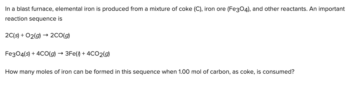 In a blast furnace, elemental iron is produced from a mixture of coke (C), iron ore (Fe3O4), and other reactants. An important
reaction sequence is
2C(s) + O2(g) → 2CO(g)
Fe3O4(s) + 4CO(g) → 3Fe() + 4CO2(g)
How many moles of iron can be formed in this sequence when 1.00 mol of carbon, as coke, is consumed?