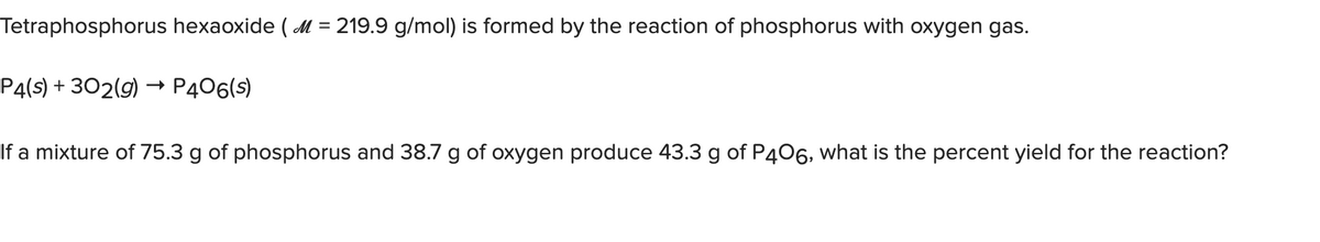 Tetraphosphorus hexaoxide (M = 219.9 g/mol) is formed by the reaction of phosphorus with oxygen gas.
P4(s) + 302(g) → P406(s)
If a mixture of 75.3 g of phosphorus and 38.7 g of oxygen produce 43.3 g of P406, what is the percent yield for the reaction?