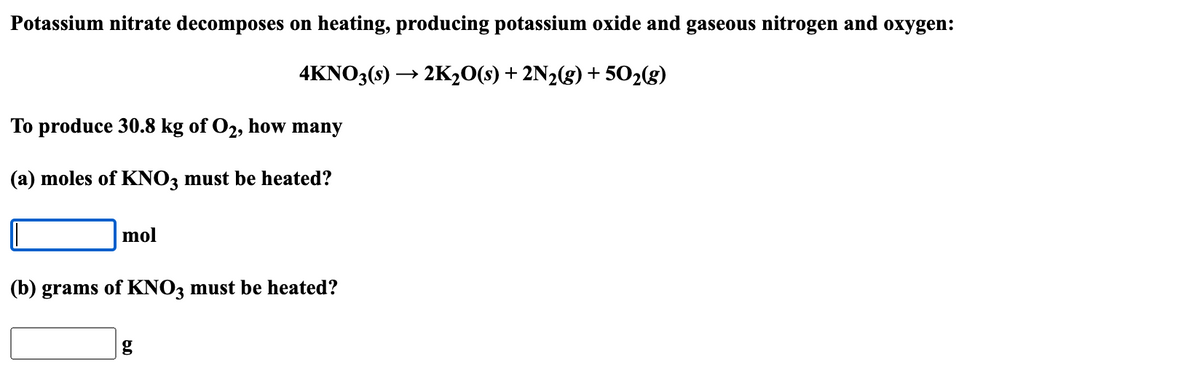 Potassium nitrate decomposes on heating, producing potassium oxide and gaseous nitrogen and oxygen:
4KNO3(s) →→→ 2K₂O(s) + 2N₂(g) +50₂(g)
To produce 30.8 kg of O₂, how many
(a) moles of KNO3 must be heated?
mol
(b) grams of KNO3 must be heated?
g