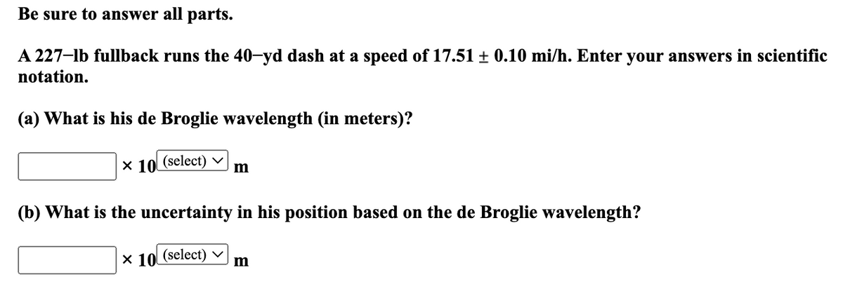Be sure to answer all parts.
A 227-lb fullback runs the 40-yd dash at a speed of 17.51 ± 0.10 mi/h. Enter your answers in scientific
notation.
(a) What is his de Broglie wavelength (in meters)?
x 10 (select) m
(b) What is the uncertainty in his position based on the de Broglie wavelength?
X 10 (select)
m