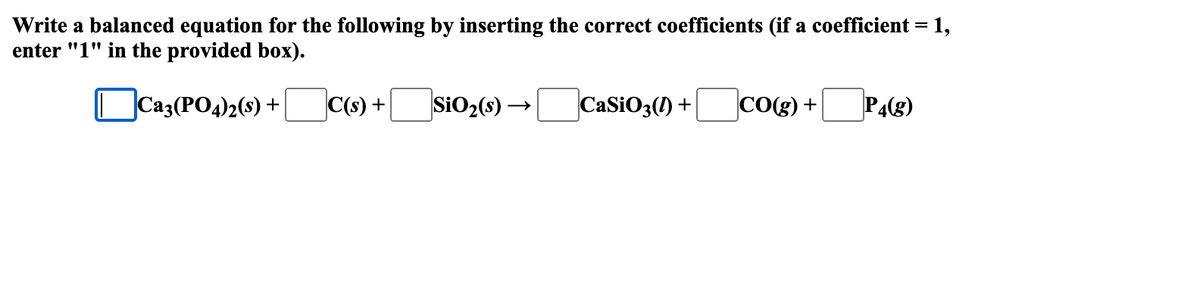 Write a balanced equation for the following by inserting the correct coefficients (if a coefficient = = 1,
enter "1" in the provided box).
Ca3(PO4)2(s) +
C(s) +
SiO₂ (s)→
CaSiO3(1) +
-P4(g)
CO(g) +