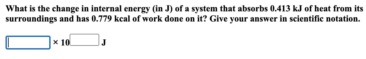 What is the change in internal energy (in J) of a system that absorbs 0.413 kJ of heat from its
surroundings and has 0.779 kcal of work done on it? Give your answer in scientific notation.
x 10