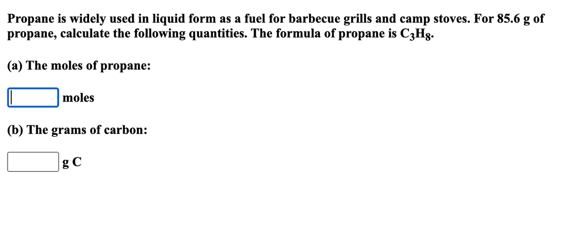 Propane is widely used in liquid form as a fuel for barbecue grills and camp stoves. For 85.6 g of
propane, calculate the following quantities. The formula of propane is C3Hg.
(a) The moles of propane:
moles
(b) The grams of carbon:
gC