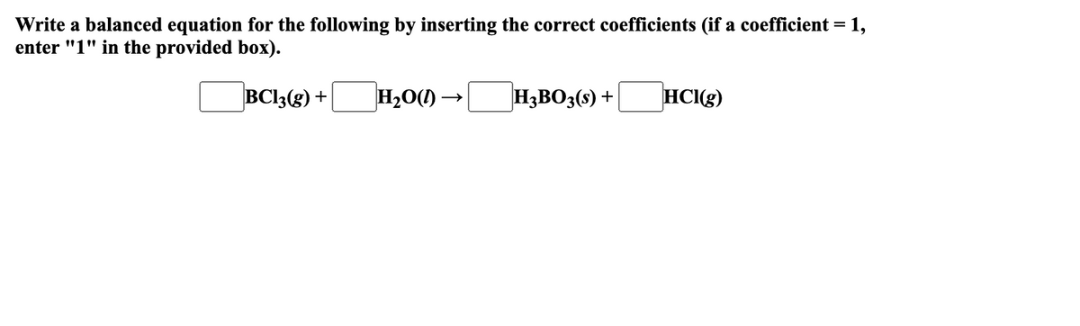 Write a balanced equation for the following by inserting the correct coefficients (if a coefficient = 1,
enter "1" in the provided box).
BC13(g) +
H₂O()-
H3BO3(s) +
HCl(g)