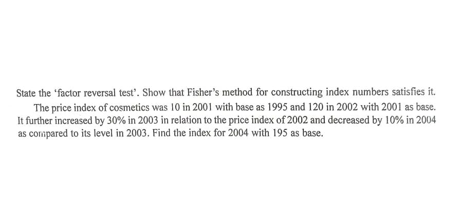 State the 'factor reversal test’. Show that Fisher’s method for constructing index numbers satisfies it.
The price index of cosmetics was 10 in 2001 with base as 1995 and 120 in 2002 with 2001 as base.
It further increased by 30% in 2003 in relation to the price index of 2002 and decreased by 10% in 2004
as compared to its level in 2003. Find the index for 2004 with 195 as base.
