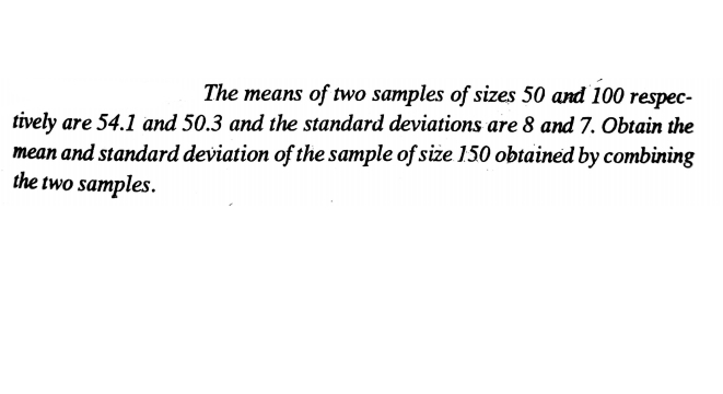 The means of two samples of sizes 50 and 100
respec-
tively are 54.1 and 50.3 and the standard deviations are 8 and 7. Obtain the
mean and standard deviation of the sample of size 150 obtained by combining
the two samples.
