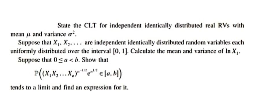 State the CLT for independent identically distributed real RVs with
mean u and variance a².
Suppose that X. X,. . . are independent identically distributed random variables each
uniformly distributed over the interval [0, 1]. Calculate the mean and variance of In X.
Suppose that 0<a<b. Show that
P(x,X,..X,""e"" e [a, h)
tends to a limit and find an expression for it.
