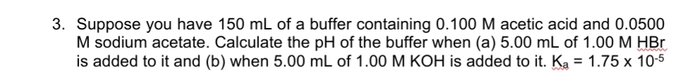 3. Suppose you have 150 mL of a buffer containing 0.100 M acetic acid and 0.0500
M sodium acetate. Calculate the pH of the buffer when (a) 5.00 mL of 1.00 M HBr
is added to it and (b) when 5.00 mL of 1.00 M KOH is added to it. Ka = 1.75 x 10-5
