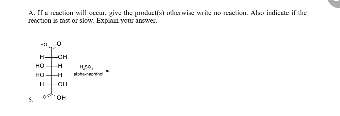 A. If a reaction will occur, give the product(s) otherwise write no reaction. Also indicate if the
reaction is fast or slow. Explain your answer.
но
H
-он
но
-H
H,SO,
но
-H
alpha-naphthol
он
5.
