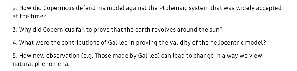 2. How did Copernicus defend his model against the Ptolemaic system that was widely accepted
at the time?
3. Why did Copernicus fail to prove that the earth revolves around the sun?
4. What were the contributions of Galileo in proving the validity of the heliocentric model?
5. How new observation (e.g. Those made by Galileo) can lead to change in a way we view
natural phenomena.
