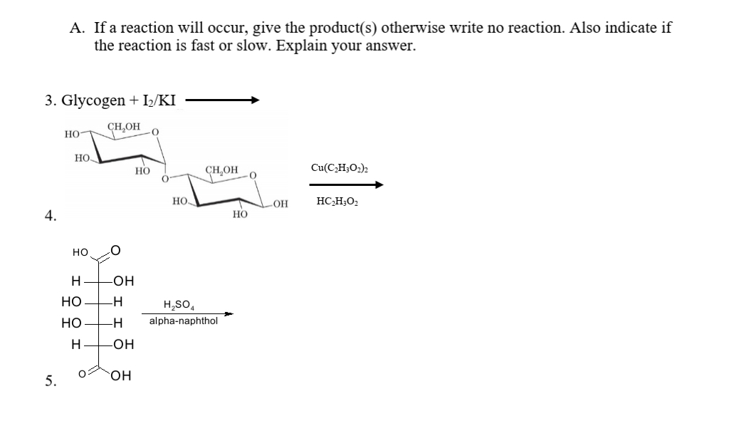A. If a reaction will occur, give the product(s) otherwise write no reaction. Also indicate if
the reaction is fast or slow. Explain your answer.
3. Glycogen + I/KI
CH,OH
Но-
но-
Но
CHOH
Cu(C,H;O2)2
но.
OH
HC,H;O2
4.
НО
но
H
-O-
но
-H
H,SO,
но
-H-
alpha-naphthol
H
-HO-
он
5.
