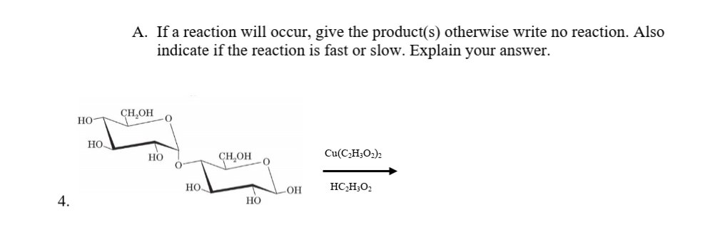 A. If a reaction will occur, give the product(s) otherwise write no reaction. Also
indicate if the reaction is fast or slow. Explain your answer.
CH,OH
но-
HO
но
CHOH
Cu(C,H;O2)2
HỌ
HC,H;O2
4.
Но
