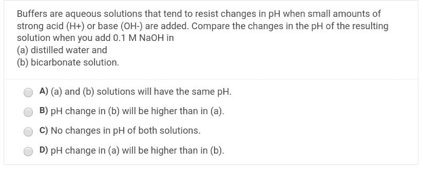 Buffers are aqueous solutions that tend to resist changes in pH when small amounts of
strong acid (H+) or base (OH-) are added. Compare the changes in the pH of the resulting
solution when you add 0.1 M NaOH in
(a) distilled water and
(b) bicarbonate solution.
A) (a) and (b) solutions will have the same pH.
B) pH change in (b) will be higher than in (a).
C) No changes in pH of both solutions.
D) pH change in (a) will be higher than in (b).
