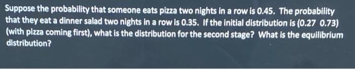 Suppose the probability that someone eats pizza two nights in a row is 0.45. The probability
that they eat a dinner salad two nights in a row is 0.35. If the initial distribution is (0.27 0.73)
(with pizza coming first), what is the distribution for the second stage? What is the equilibrium
distribution?
