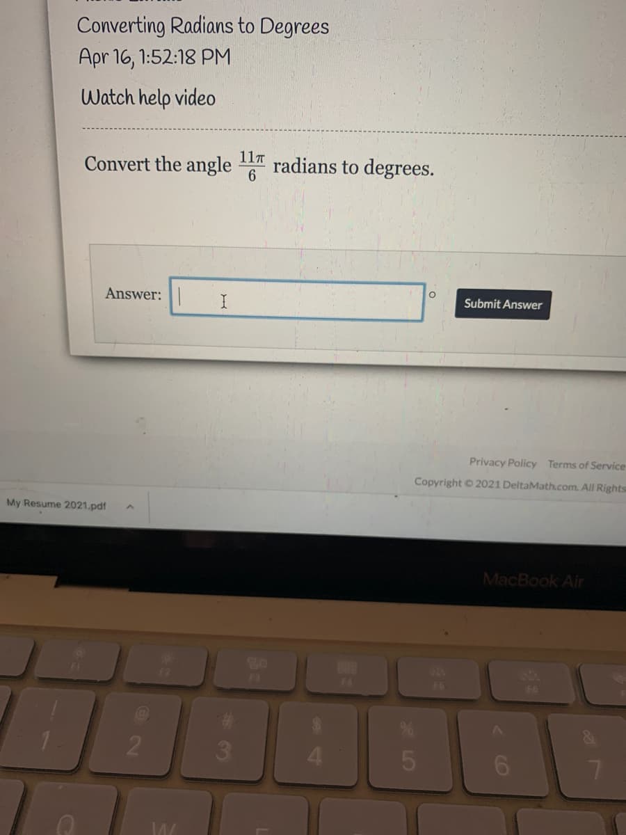 Converting Radians to Degrees
Apr 16, 1:52:18 PM
Watch help video
Convert the angle
11T
6.
radians to degrees.
Answer:
Submit Answer
Privacy Policy Terms of Service
Copyright 2021 DeltaMath.com. All Rights
My Resume 2021.pdf
MacBook Air
80
F3
F6
F6
4.
5
CO
LO
* 30
