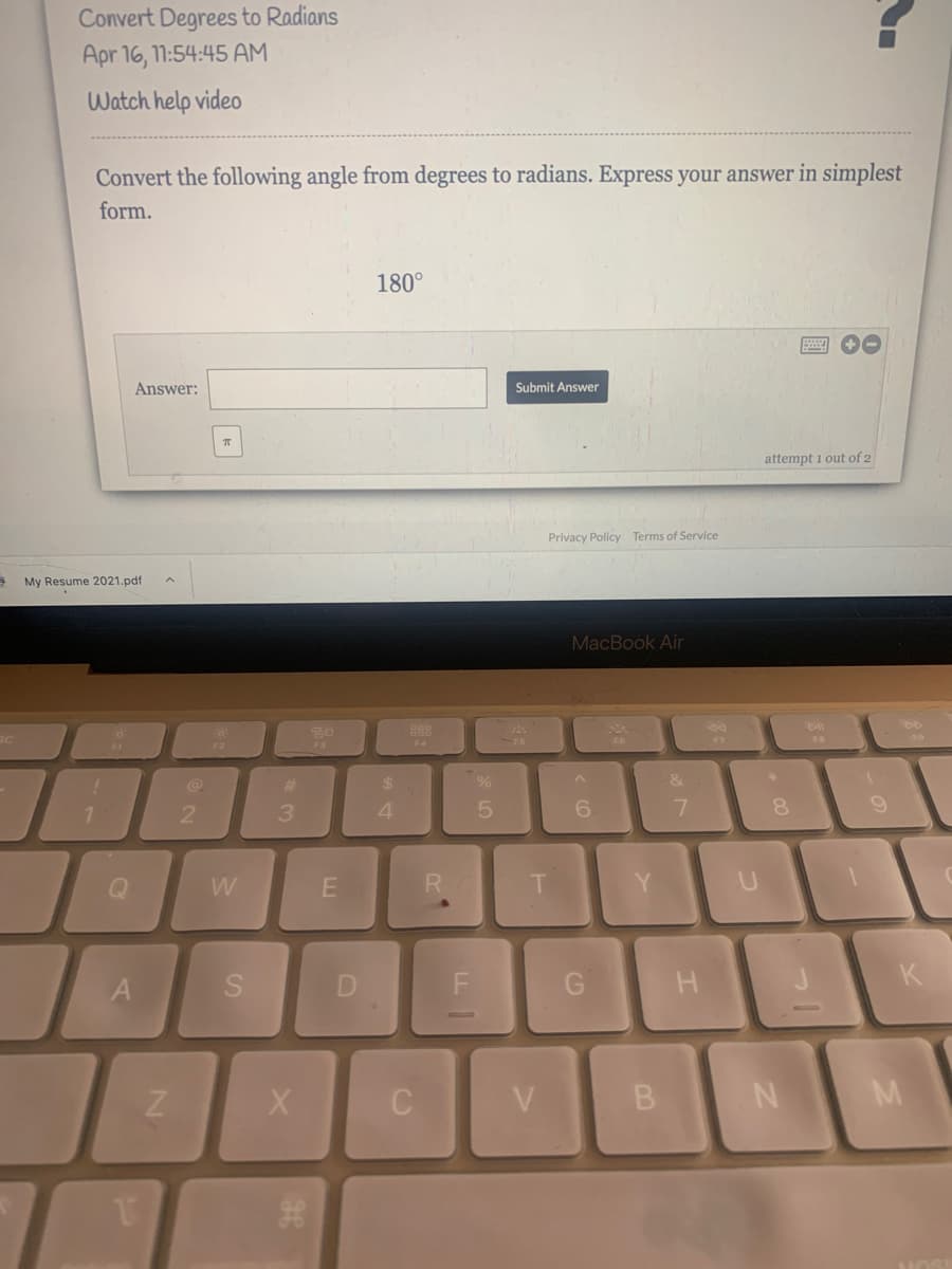 Convert Degrees to Radians
Apr 16, 11:54:45 AM
Watch help video
Convert the following angle from degrees to radians. Express your answer in simplest
form.
180°
画 O
Answer:
Submit Answer
attempt i out of 2
Privacy Policy Terms of Service
My Resume 2021.pdf
MacBook Air
F4
FO
F3
%23
24
3.
8.
W
R.
Y.
F
K
A
V
M
B.
D.
